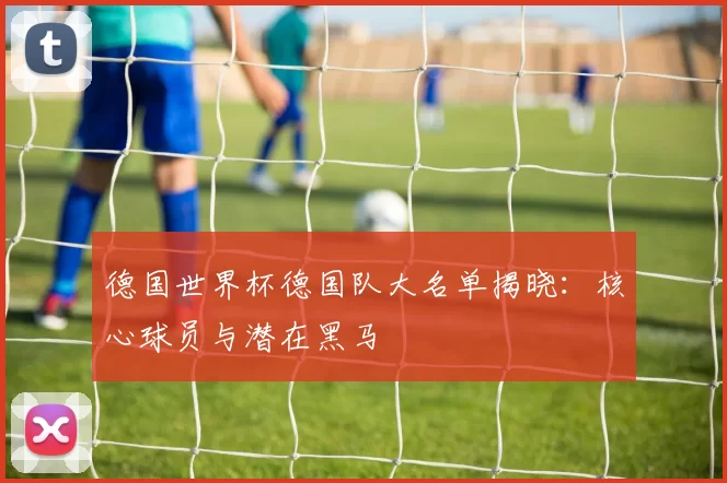 德国世界杯德国队大名单揭晓：核心球员与潜在黑马