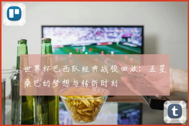 世界杯巴西队经典战役回放：五星桑巴的梦想与转折时刻