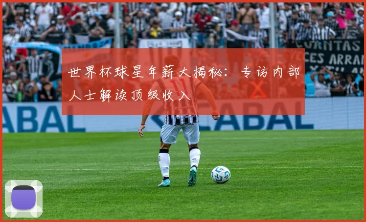 世界杯球星年薪大揭秘：专访内部人士解读顶级收入