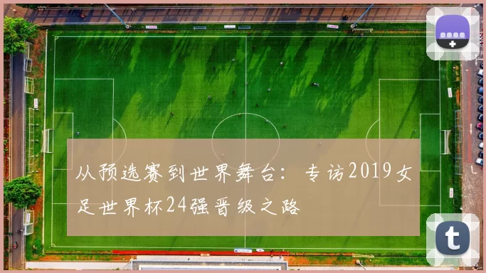 从预选赛到世界舞台:专访2019女足世界杯24强晋级之路