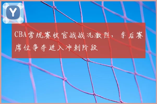 CBA常规赛收官战战况激烈，季后赛席位争夺进入冲刺阶段