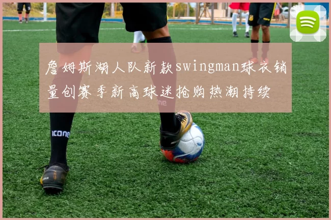 詹姆斯湖人队新款swingman球衣销量创赛季新高球迷抢购热潮持续