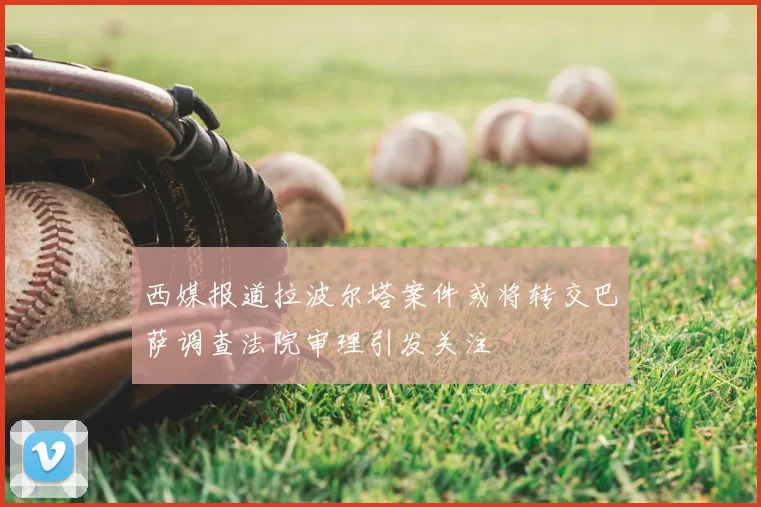 西媒报道拉波尔塔案件或将转交巴萨调查法院审理引发关注