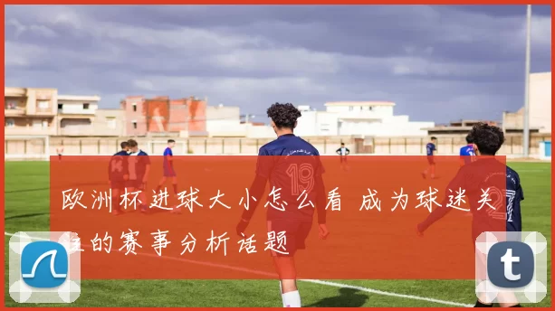 欧洲杯进球大小怎么看 成为球迷关注的赛事分析话题