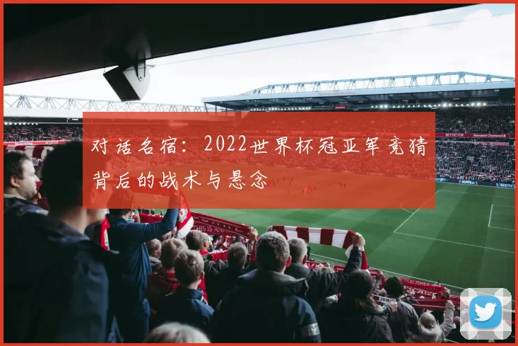 对话名宿：2022世界杯冠亚军竞猜背后的战术与悬念