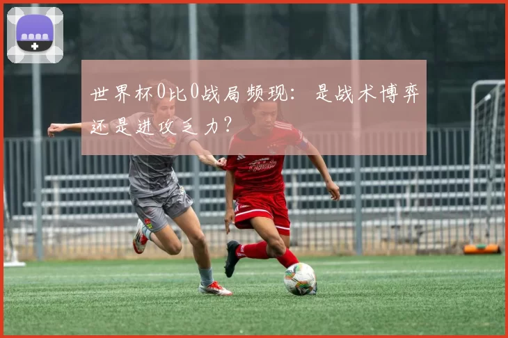 世界杯0比0战局频现：是战术博弈还是进攻乏力？