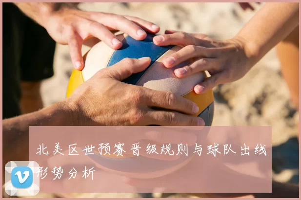 北美区世预赛晋级规则与球队出线形势分析