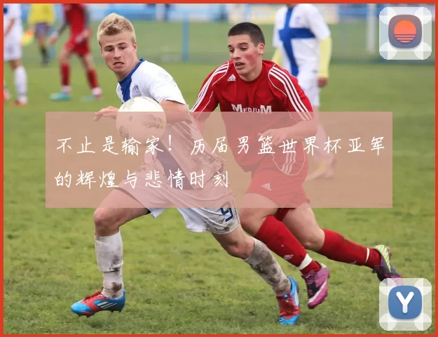 不止是输家！历届男篮世界杯亚军的辉煌与悲情时刻