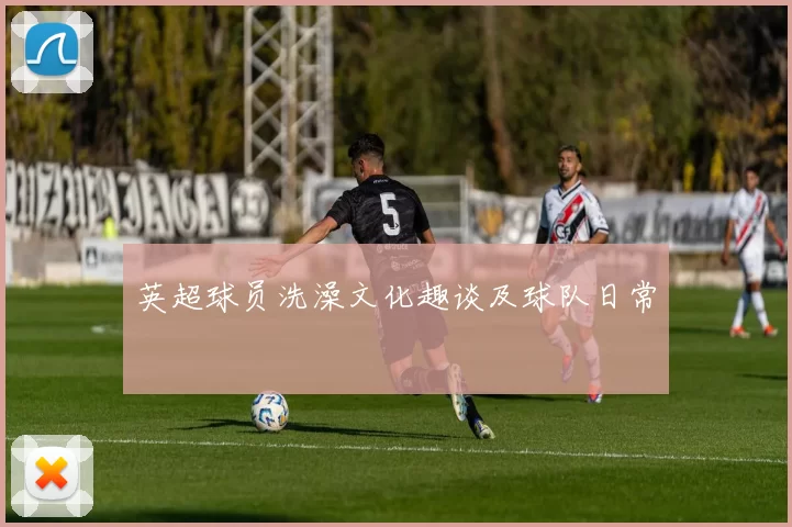 英超球员洗澡文化趣谈及球队日常