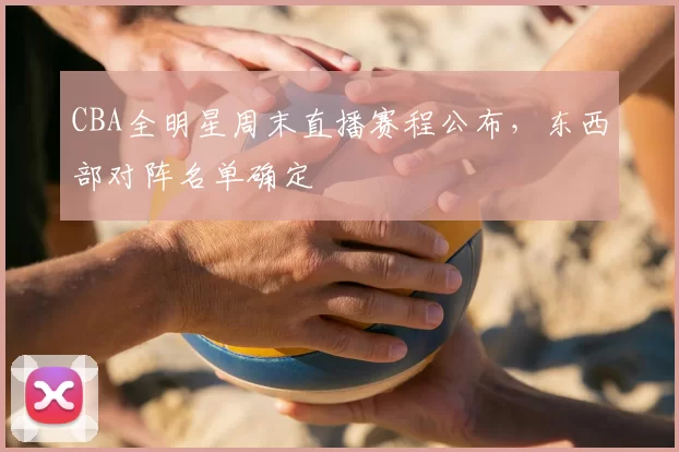 CBA全明星周末直播赛程公布,东西部对阵名单确定