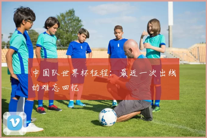 中国队世界杯征程：最近一次出线的难忘回忆