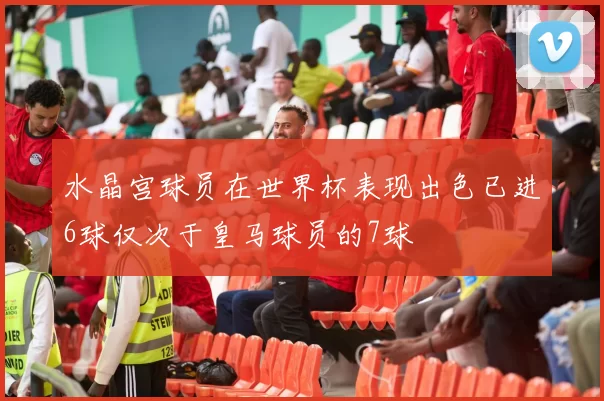 水晶宫球员在世界杯表现出色已进6球仅次于皇马球员的7球
