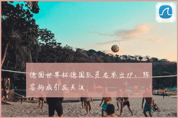 德国世界杯德国队员名单出炉,阵容构成引发关注