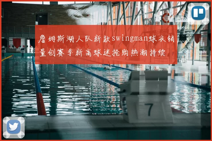 詹姆斯湖人队新款swingman球衣销量创赛季新高球迷抢购热潮持续