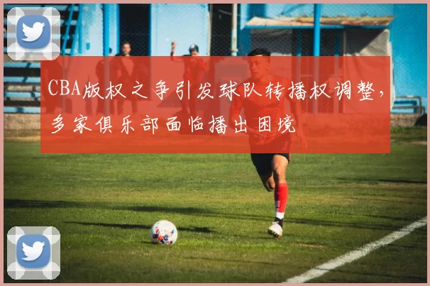 CBA版权之争引发球队转播权调整，多家俱乐部面临播出困境