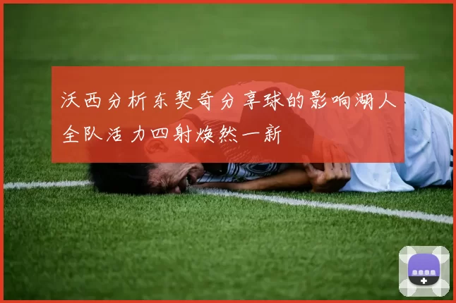 沃西分析东契奇分享球的影响湖人全队活力四射焕然一新