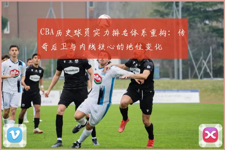 CBA历史球员实力排名体系重构：传奇后卫与内线核心的地位变化