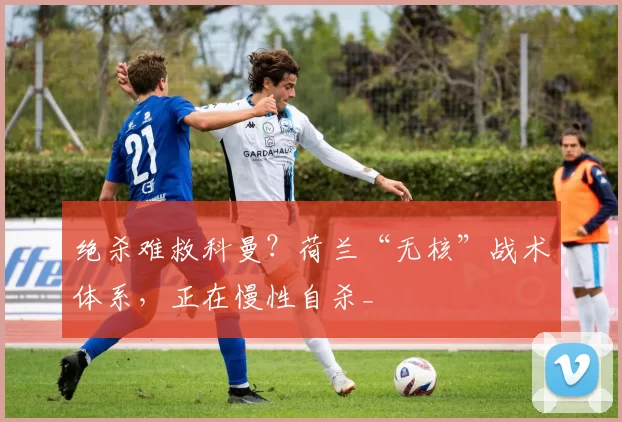 绝杀难救科曼？荷兰“无核”战术体系，正在慢性自杀_