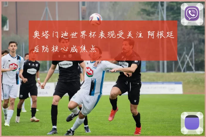 奥塔门迪世界杯表现受关注 阿根廷后防核心成焦点