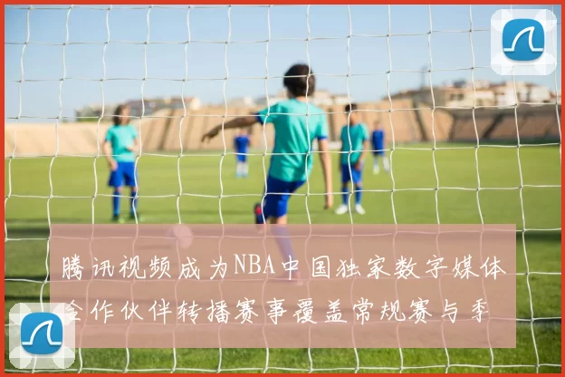 腾讯视频成为NBA中国独家数字媒体合作伙伴转播赛事覆盖常规赛与季后赛