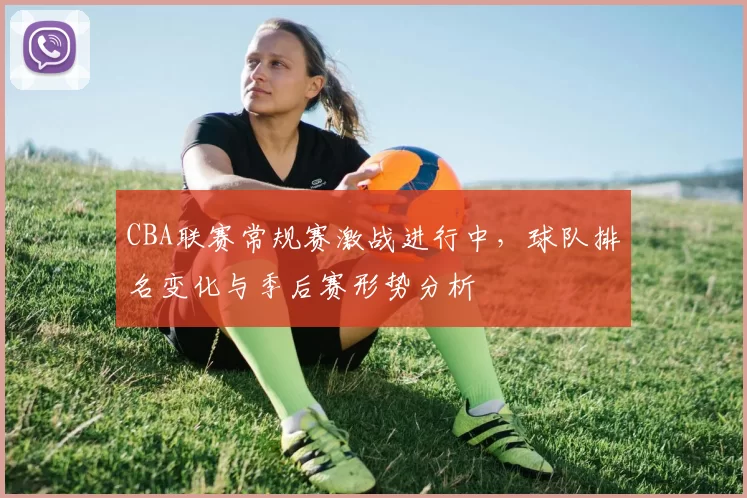 CBA联赛常规赛激战进行中,球队排名变化与季后赛形势分析
