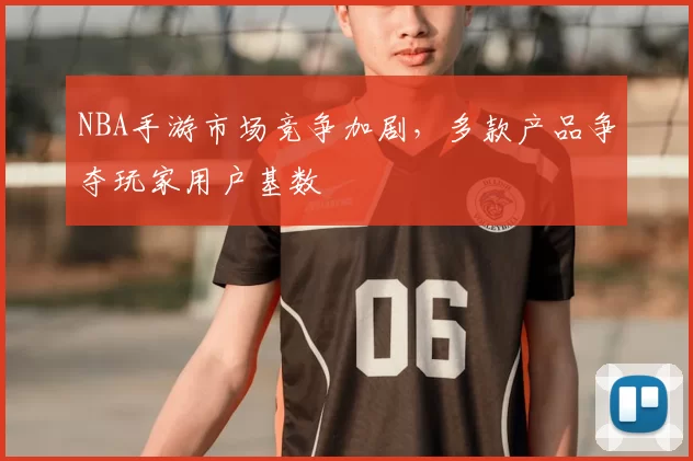 NBA手游市场竞争加剧，多款产品争夺玩家用户基数