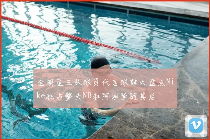 全明星三队球员代言球鞋大盘点Nike独占鳌头NB和阿迪紧随其后