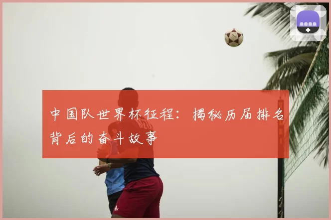 中国队世界杯征程：揭秘历届排名背后的奋斗故事