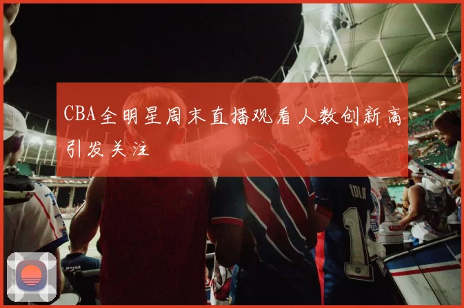 CBA全明星周末直播观看人数创新高引发关注