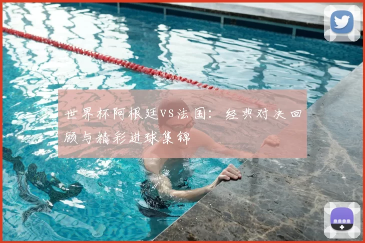 世界杯阿根廷vs法国:经典对决回顾与精彩进球集锦
