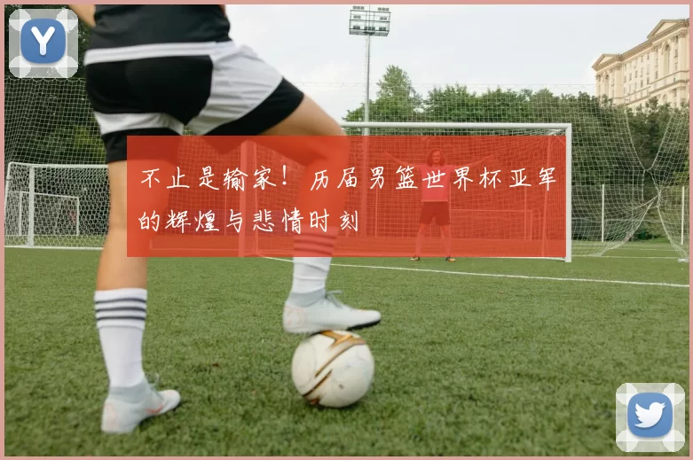 不止是输家！历届男篮世界杯亚军的辉煌与悲情时刻