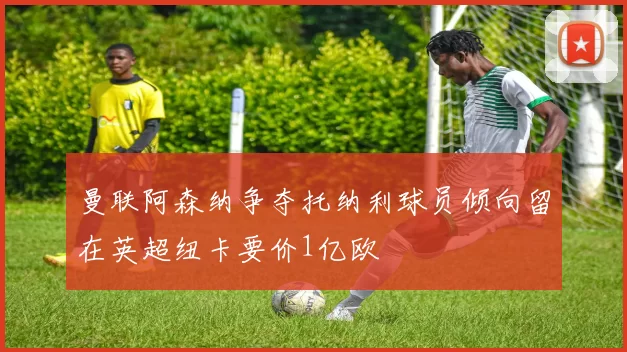 曼联阿森纳争夺托纳利球员倾向留在英超纽卡要价1亿欧