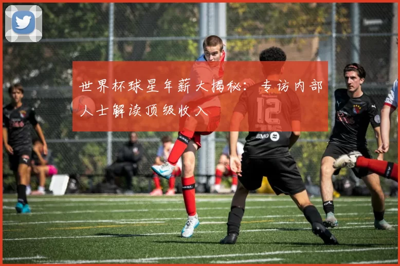 世界杯球星年薪大揭秘:专访内部人士解读顶级收入