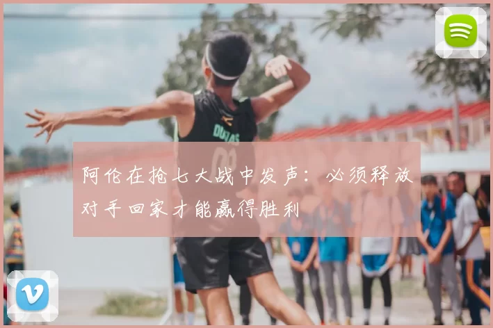 阿伦在抢七大战中发声：必须释放对手回家才能赢得胜利