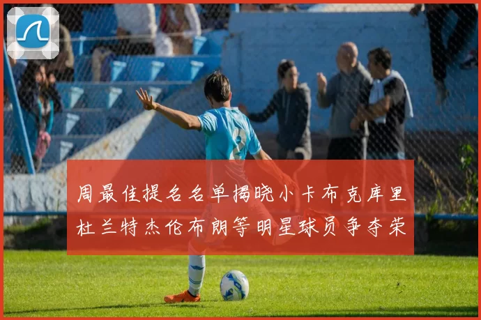 周最佳提名名单揭晓小卡布克库里杜兰特杰伦布朗等明星球员争夺荣誉
