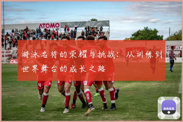 游泳名将的荣耀与挑战:从训练到世界舞台的成长之路