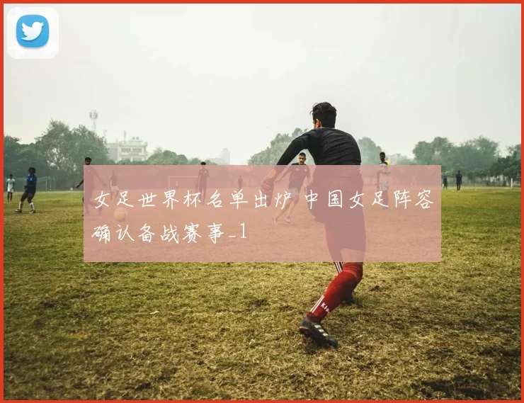 女足世界杯名单出炉 中国女足阵容确认备战赛事_1