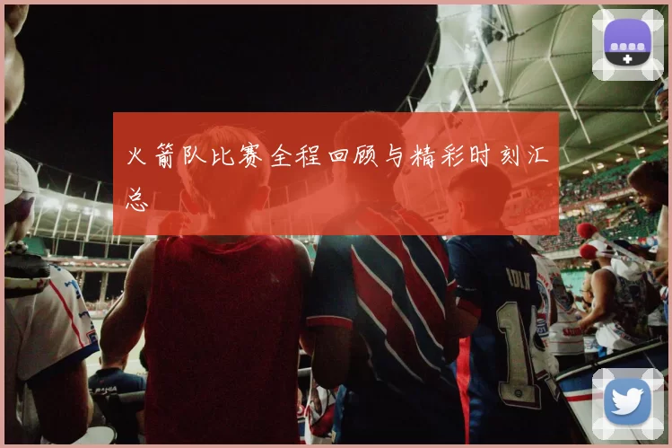 火箭队比赛全程回顾与精彩时刻汇总