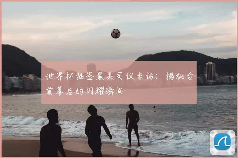 世界杯抽签最美司仪专访:揭秘台前幕后的闪耀瞬间