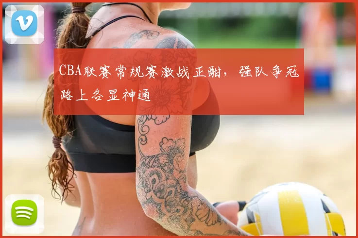 CBA联赛常规赛激战正酣，强队争冠路上各显神通