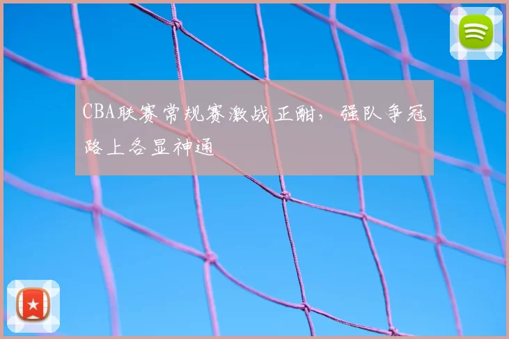 CBA联赛常规赛激战正酣，强队争冠路上各显神通
