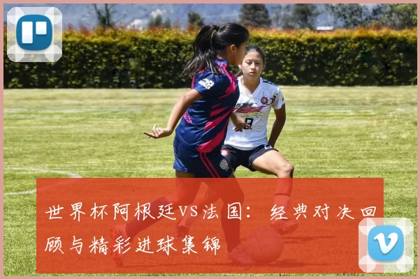 世界杯阿根廷vs法国:经典对决回顾与精彩进球集锦