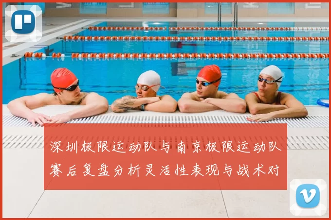 深圳极限运动队与南京极限运动队赛后复盘分析灵活性表现与战术对比
