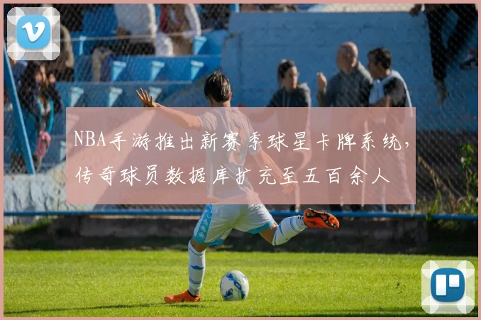 NBA手游推出新赛季球星卡牌系统，传奇球员数据库扩充至五百余人