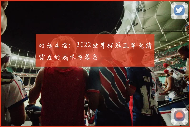 对话名宿：2022世界杯冠亚军竞猜背后的战术与悬念