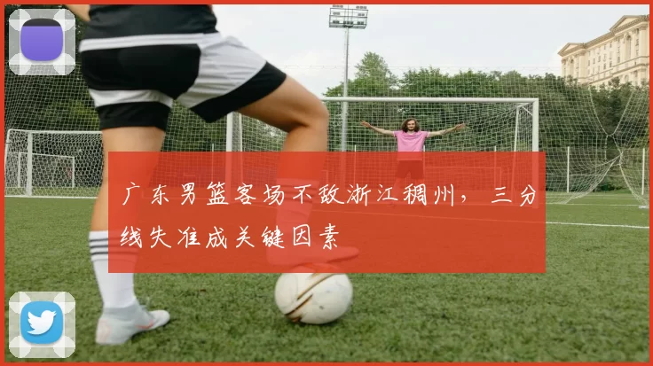 广东男篮客场不敌浙江稠州，三分线失准成关键因素