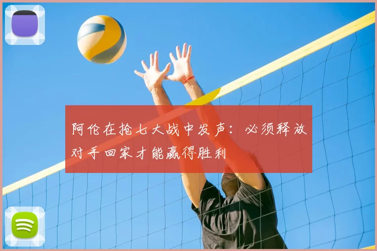 阿伦在抢七大战中发声：必须释放对手回家才能赢得胜利