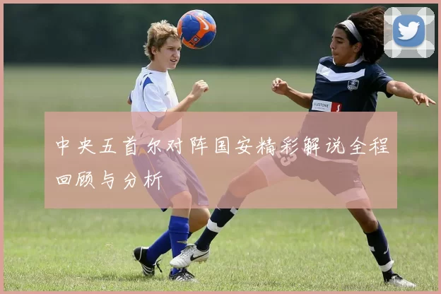 中央五首尔对阵国安精彩解说全程回顾与分析
