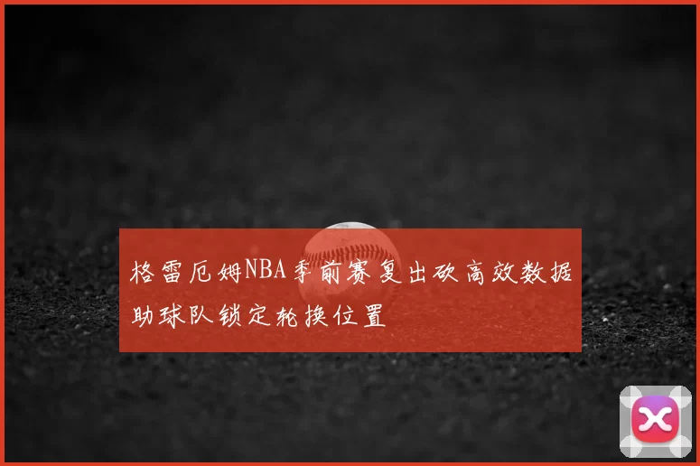 格雷厄姆NBA季前赛复出砍高效数据助球队锁定轮换位置