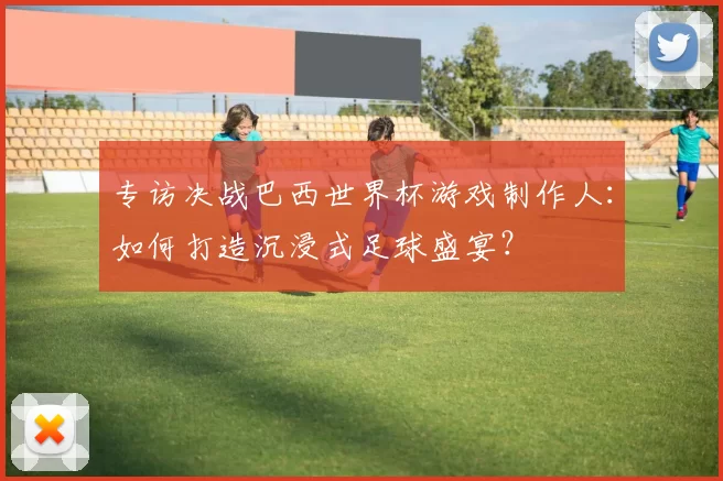 专访决战巴西世界杯游戏制作人：如何打造沉浸式足球盛宴？